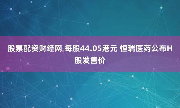 股票配资财经网 每股44.05港元 恒瑞医药公布H股发售价