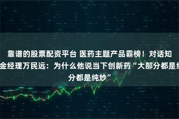 靠谱的股票配资平台 医药主题产品霸榜！对话知名基金经理万民远：为什么他说当下创新药“大部分都是纯炒”