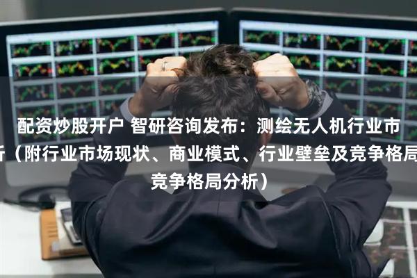 配资炒股开户 智研咨询发布：测绘无人机行业市场简析（附行业市场现状、商业模式、行业壁垒及竞争格局分析）