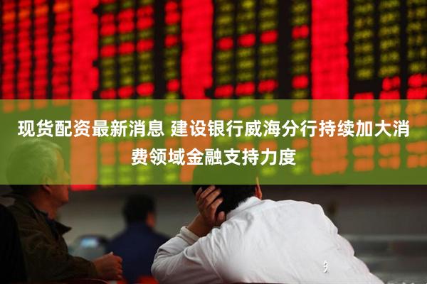 现货配资最新消息 建设银行威海分行持续加大消费领域金融支持力度