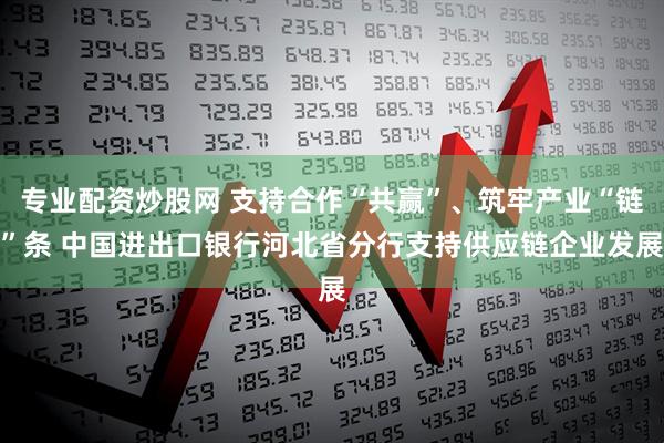 专业配资炒股网 支持合作“共赢”、筑牢产业“链”条 中国进出口银行河北省分行支持供应链企业发展