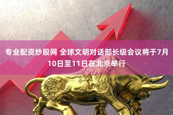 专业配资炒股网 全球文明对话部长级会议将于7月10日至11日在北京举行
