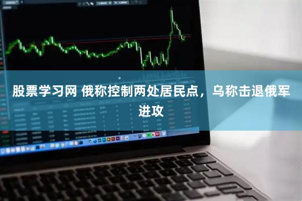 股票学习网 俄称控制两处居民点，乌称击退俄军进攻