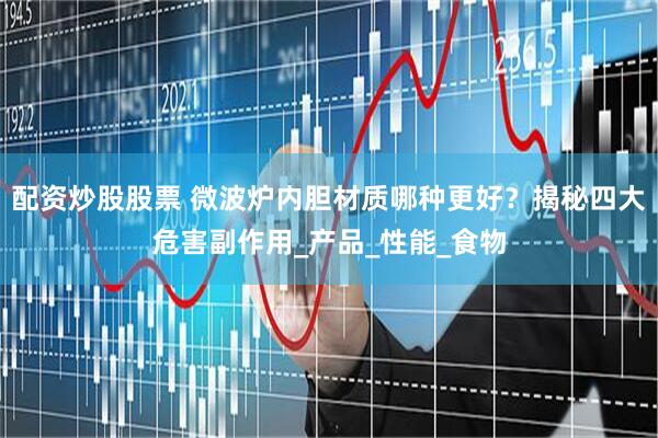 配资炒股股票 微波炉内胆材质哪种更好？揭秘四大危害副作用_产品_性能_食物