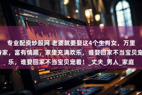 专业配资炒股网 老婆就要娶这4个生肖女，万里挑一的好女人，勤俭持家，富有情趣，家里充满欢乐，谁娶回家不当宝贝宠着！_丈夫_男人_家庭