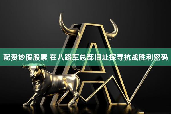 配资炒股股票 在八路军总部旧址探寻抗战胜利密码