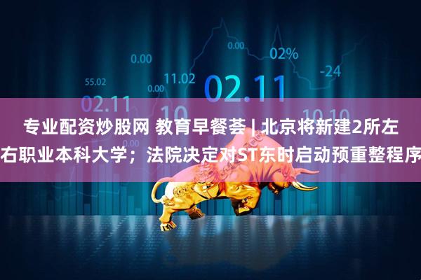 专业配资炒股网 教育早餐荟 | 北京将新建2所左右职业本科大学；法院决定对ST东时启动预重整程序