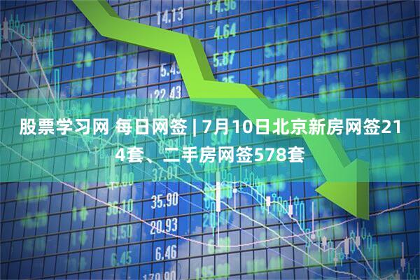 股票学习网 每日网签 | 7月10日北京新房网签214套、二手房网签578套