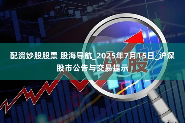 配资炒股股票 股海导航_2025年7月15日_沪深股市公告与交易提示