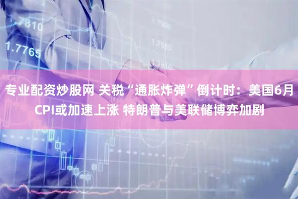专业配资炒股网 关税“通胀炸弹”倒计时：美国6月CPI或加速上涨 特朗普与美联储博弈加剧