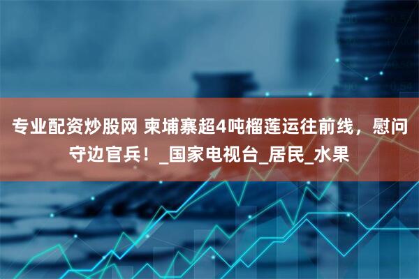 专业配资炒股网 柬埔寨超4吨榴莲运往前线，慰问守边官兵！_国家电视台_居民_水果