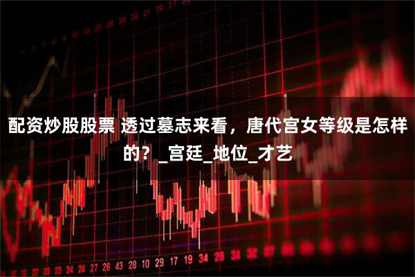 配资炒股股票 透过墓志来看，唐代宫女等级是怎样的？_宫廷_地位_才艺