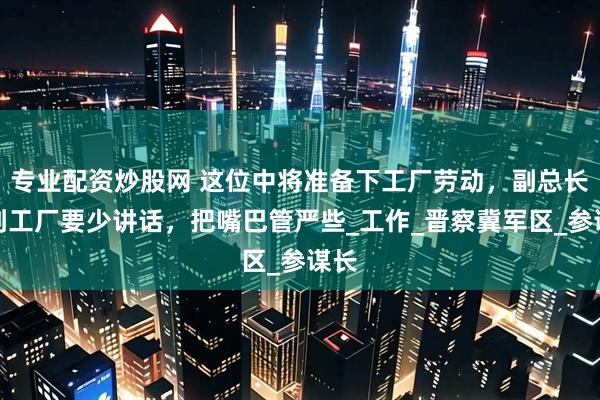 专业配资炒股网 这位中将准备下工厂劳动，副总长：到工厂要少讲话，把嘴巴管严些_工作_晋察冀军区_参谋长