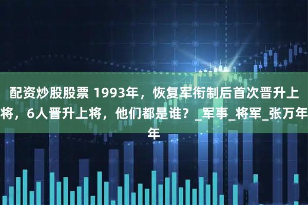 配资炒股股票 1993年，恢复军衔制后首次晋升上将，6人晋升上将，他们都是谁？_军事_将军_张万年