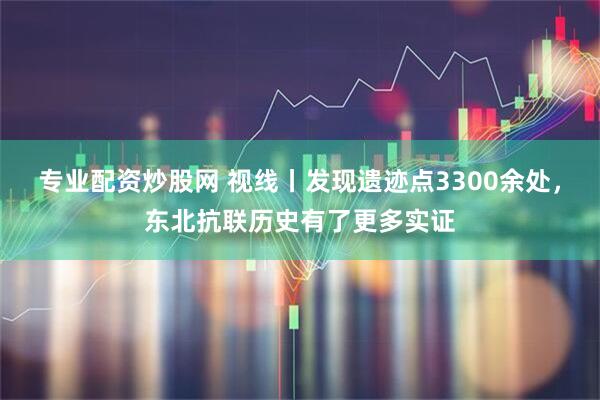 专业配资炒股网 视线丨发现遗迹点3300余处，东北抗联历史有了更多实证