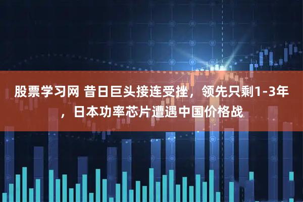 股票学习网 昔日巨头接连受挫，领先只剩1-3年，日本功率芯片遭遇中国价格战