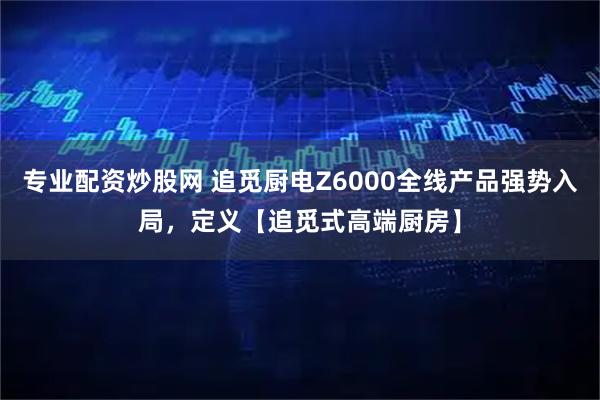 专业配资炒股网 追觅厨电Z6000全线产品强势入局，定义【追觅式高端厨房】