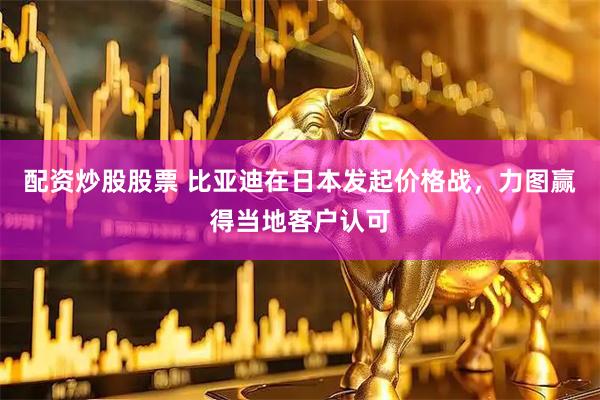 配资炒股股票 比亚迪在日本发起价格战，力图赢得当地客户认可