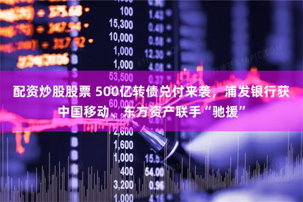 配资炒股股票 500亿转债兑付来袭,浦发银行获中国移动、东方资产联手“驰援”