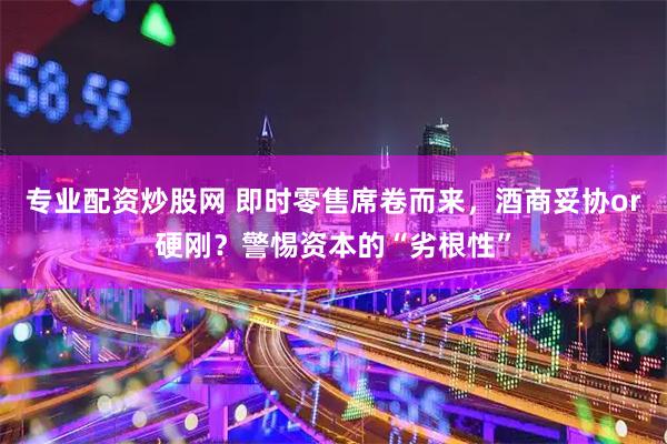 专业配资炒股网 即时零售席卷而来,酒商妥协or硬刚?警惕资本的“劣根性”