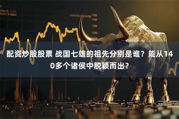 配资炒股股票 战国七雄的祖先分别是谁?能从140多个诸侯中脱颖而出?