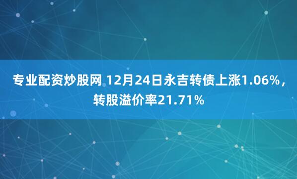 专业配资炒股网 12月24日永吉转债上涨1.06%，转股溢价率21.71%