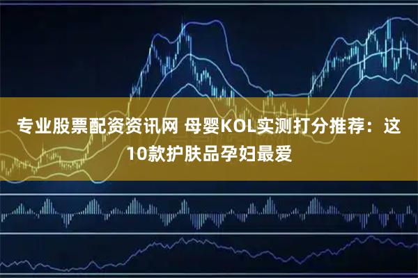 专业股票配资资讯网 母婴KOL实测打分推荐：这10款护肤品孕妇最爱