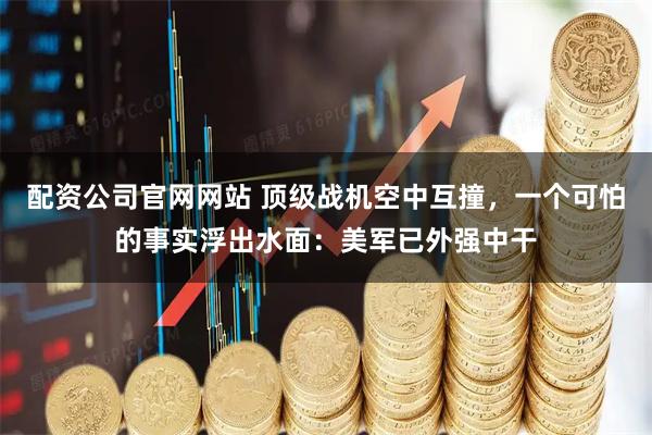 配资公司官网网站 顶级战机空中互撞，一个可怕的事实浮出水面：美军已外强中干