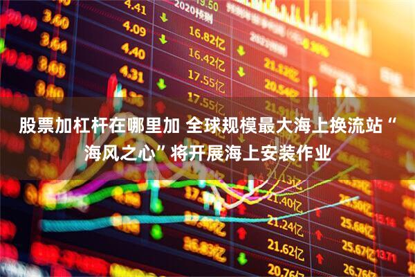 股票加杠杆在哪里加 全球规模最大海上换流站“海风之心”将开展海上安装作业