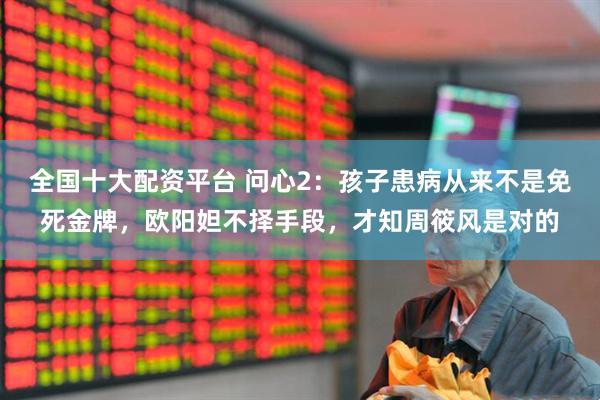 全国十大配资平台 问心2:孩子患病从来不是免死金牌,欧阳妲不择手段,才知周筱风是对的
