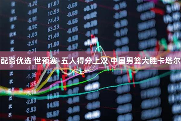 配资优选 世预赛-五人得分上双 中国男篮大胜卡塔尔