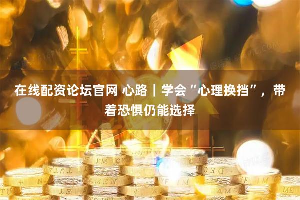 在线配资论坛官网 心路|学会“心理换挡”,带着恐惧仍能选择
