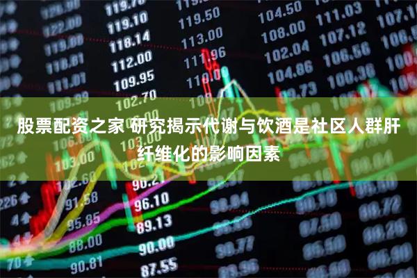 股票配资之家 研究揭示代谢与饮酒是社区人群肝纤维化的影响因素