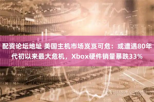 配资论坛地址 美国主机市场岌岌可危：或遭遇80年代初以来最大危机，Xbox硬件销量暴跌33%